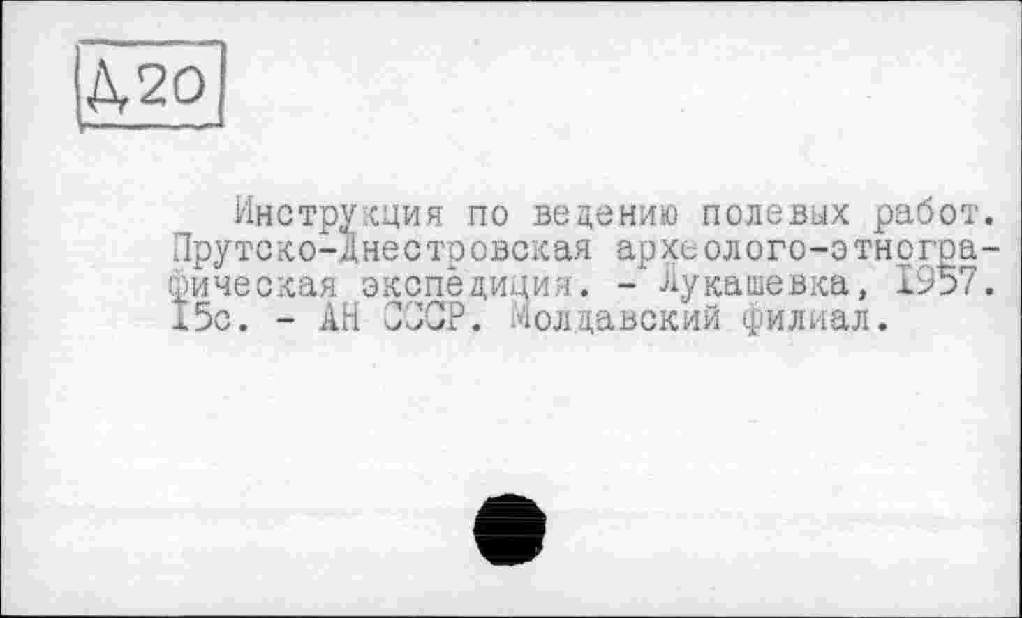 ﻿Д,20
Инструкция по ведению полевых работ. Пруте ко-Д не с тр овская ар хеолого-э тнографическая экспедиция. - Лукашевка, 1957. 15с. - АН ОПОР. Молдавский филиал.